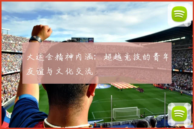 大运会精神内涵：超越竞技的青年友谊与文化交流