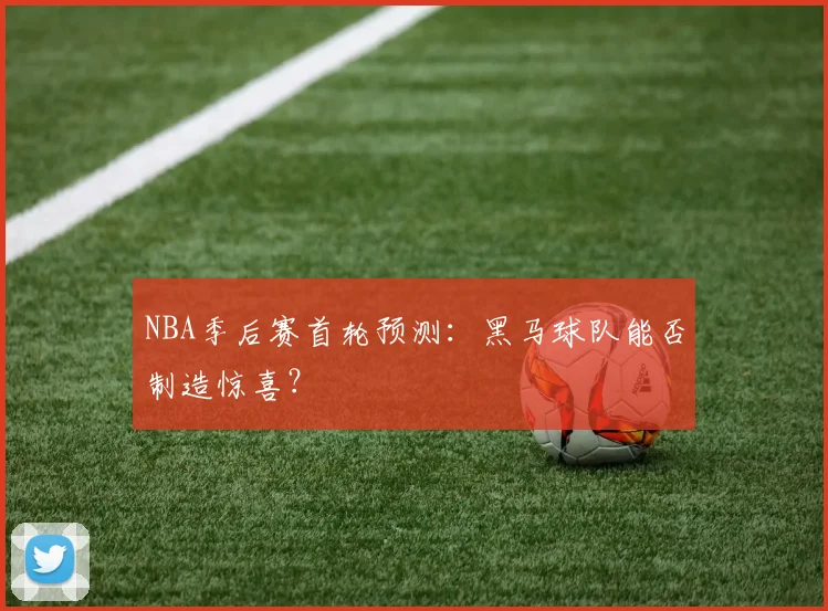 NBA季后赛首轮预测：黑马球队能否制造惊喜？