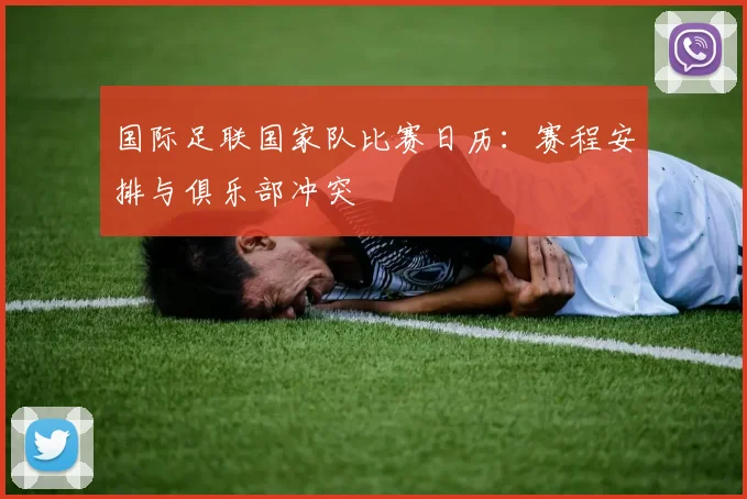 国际足联国家队比赛日历：赛程安排与俱乐部冲突