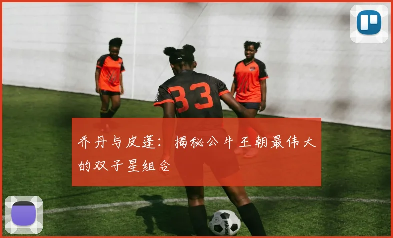 乔丹与皮蓬：揭秘公牛王朝最伟大的双子星组合