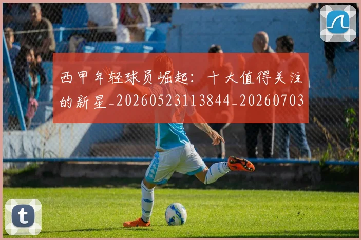 西甲年轻球员崛起：十大值得关注的新星_20260523113844_20260703181851