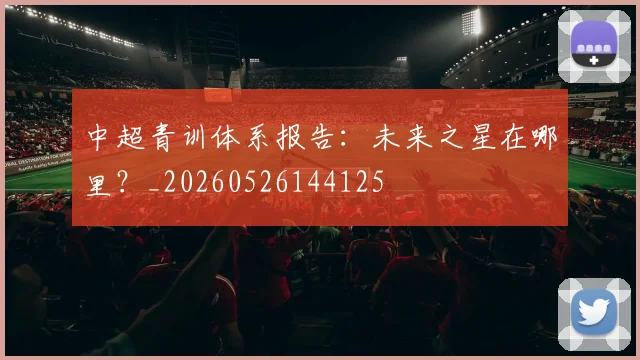中超青训体系报告：未来之星在哪里？_20260526144125