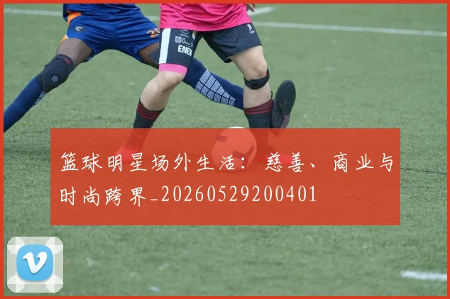 篮球明星场外生活：慈善、商业与时尚跨界_20260529200401