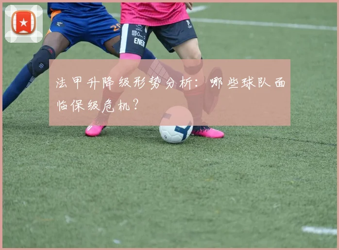 法甲升降级形势分析：哪些球队面临保级危机？