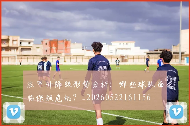 法甲升降级形势分析：哪些球队面临保级危机？_20260522161156