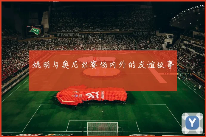 姚明与奥尼尔赛场内外的友谊故事