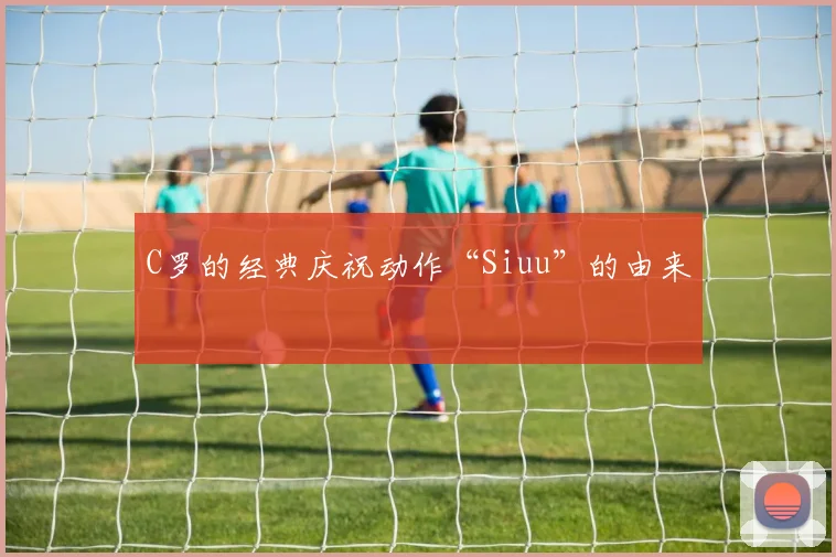 C罗的经典庆祝动作“Siuu”的由来