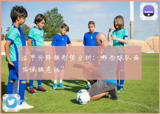 法甲升降级形势分析：哪些球队面临保级危机？