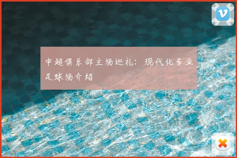 中超俱乐部主场巡礼：现代化专业足球场介绍