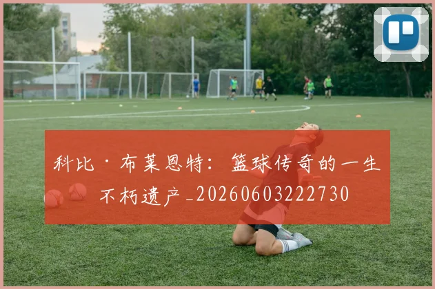科比·布莱恩特：篮球传奇的一生与不朽遗产_20260603222730