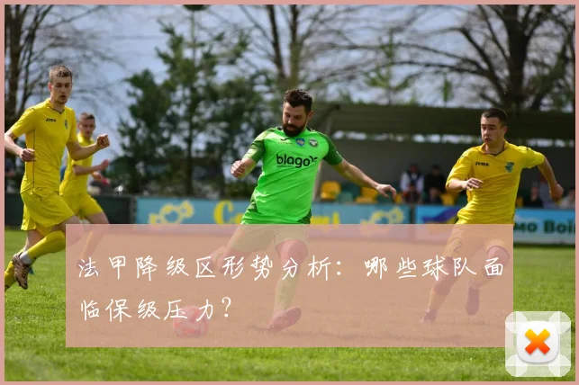 法甲降级区形势分析：哪些球队面临保级压力？