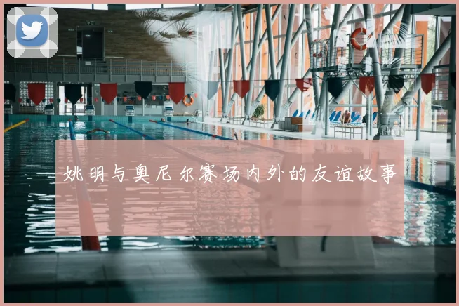 姚明与奥尼尔赛场内外的友谊故事