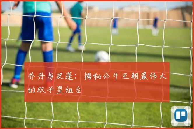 乔丹与皮蓬：揭秘公牛王朝最伟大的双子星组合